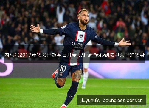 内马尔2017年转会巴黎圣日耳曼 从巴萨核心到法甲头牌的转身
